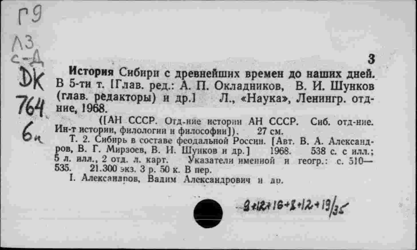 ﻿7é4
з
История Сибири с древнейших времен до наших дней. В 5-ти т. [Глав, ред.: А. П. Окладников, В. И. Шунков (глав, редакторы) и др.] Л., «Наука», Ленингр. отд-ние, 1968.
([АН СССР. Отд-ние истории АН СССР. Сиб. отд-ние. Ин-т истории, филологии и философии]). 27 см.
Т. 2. Сибирь в составе феодальной России. [Авт. В. А. Александров, В. Г. Мирзоев, В. И. Шунков и др.] 1968.	538 с. с или.;
5 л. илл., 2 отд. л. карт. Указатели именной и геогр.: с. 510— 535.	21.300 экз. 3 р. 50 к. В пер.
I. Александров, Вадим Александрович и ди.